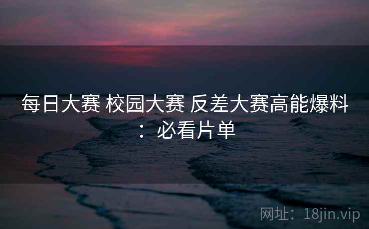 每日大赛 校园大赛 反差大赛高能爆料:必看片单