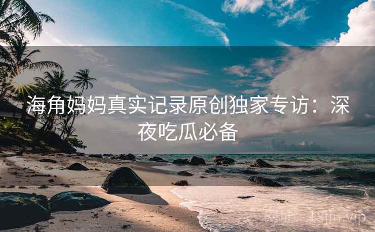 海角妈妈真实记录原创独家专访:深夜吃瓜必备