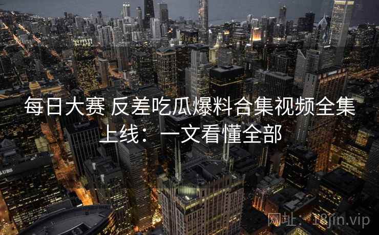 每日大赛 反差吃瓜爆料合集视频全集上线:一文看懂全部