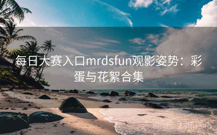 每日大赛入口mrdsfun观影姿势:彩蛋与花絮合集